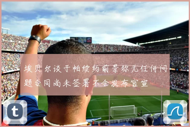 埃贝尔谈于帕续约前景称无任何问题合同尚未签署不会发布官宣