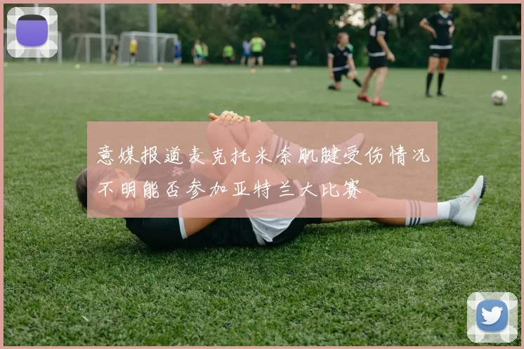 意媒报道麦克托米奈肌腱受伤情况不明能否参加亚特兰大比赛